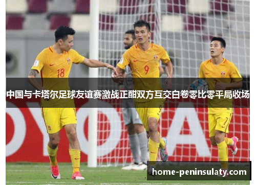 中国与卡塔尔足球友谊赛激战正酣双方互交白卷零比零平局收场